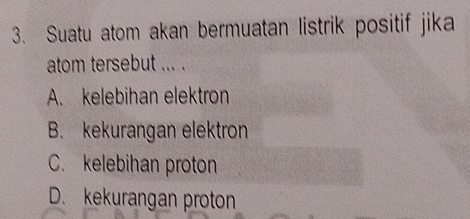 Suatu atom akan bermuatan listrik positif jika
atom tersebut ... .
A. kelebihan elektron
B. kekurangan elektron
C. kelebihan proton
D. kekurangan proton