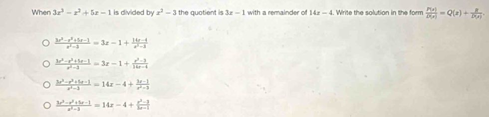 When 3x^3-x^2+5x-1 is divided by x^2-3 the quotient is 3x-1 with a remainder of 14x-4. Write the solution in the form  P(z)/D(z) =Q(z)+ R/D(z) .
 (3x^3-x^2+5x-1)/x^2-3 =3x-1+ (14x-4)/x^2-3 
 (3x^3-x^3+5x-1)/x^2-3 =3x-1+ (x^2-3)/14x-4 
 (3x^3-x^2+5x-1)/x^2-3 =14x-4+ (3x-1)/x^2-3 
 (3x^3-x^2+5x-1)/x^2-3 =14x-4+ (x^2-3)/3x-1 