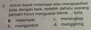 Untuk dapat melempar atau mengoperkan
bola dengan baik, terlebih dahulu seorang
pemain harus menguasai teknik ... bola.
A melempar c. menangkap
b. mengontrol d. menggiring