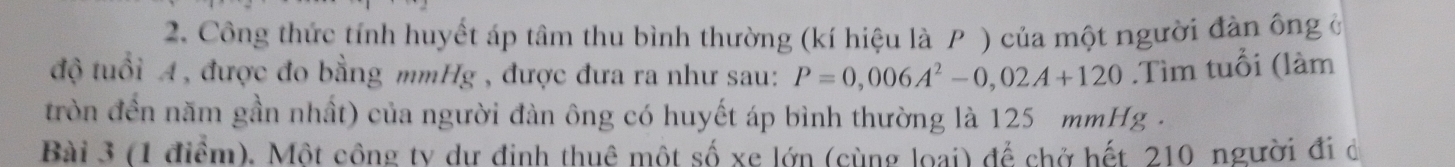 Công thức tính huyết áp tâm thu bình thường (kí hiệu là P ) của một người đàn ông ở 
độ tuổi A, được đo bằng mmHg , được đưa ra như sau: P=0,006A^2-0,02A+120.Tìm tuổi (làm 
tròn đền năm gần nhất) của người đàn ông có huyết áp bình thường là 125 mmHg. 
Bài 3 (1 điểm). Một công ty dư định thuê một số xe lớn (cùng loại) để chở hết 210 người đi de