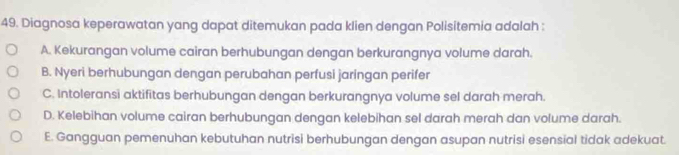 Diagnosa keperawatan yang dapat ditemukan pada klien dengan Polisitemia adalah :
A. Kekurangan volume cairan berhubungan dengan berkurangnya volume darah.
B. Nyeri berhubungan dengan perubahan perfusi jaringan perifer
C. Intoleransi aktifitas berhubungan dengan berkurangnya volume sel darah merah.
D. Kelebihan volume cairan berhubungan dengan kelebihan sel darah merah dan volume darah.
E. Gangguan pemenuhan kebutuhan nutrisi berhubungan dengan asupan nutrisi esensial tidak adekuat.