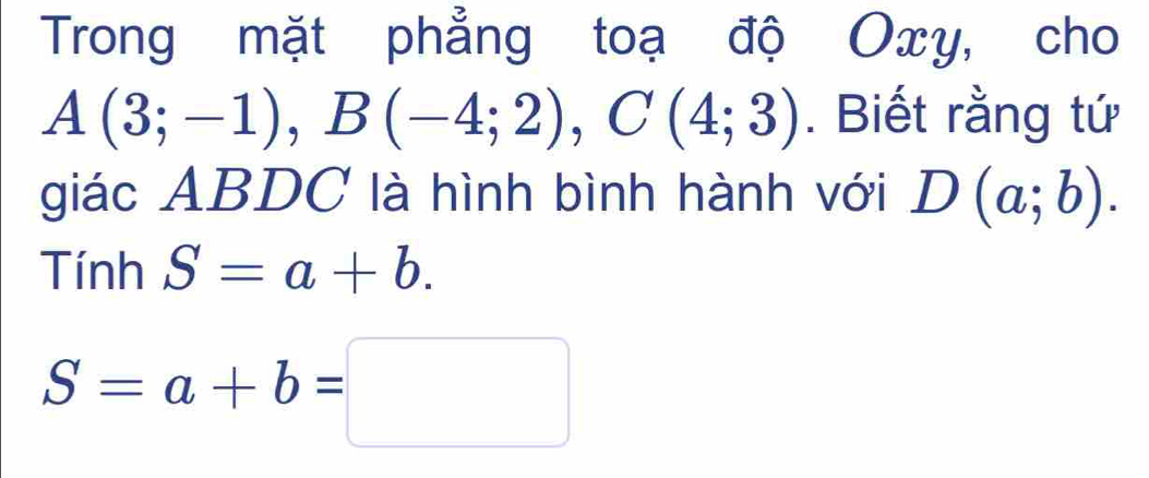 Trong mặt phẳng toạ độ Oxy, cho
A(3;-1), B(-4;2), C(4;3). Biết rằng tứ 
giác ABDC là hình bình hành với D(a;b). 
Tín hS=a+b.
S=a+b=□