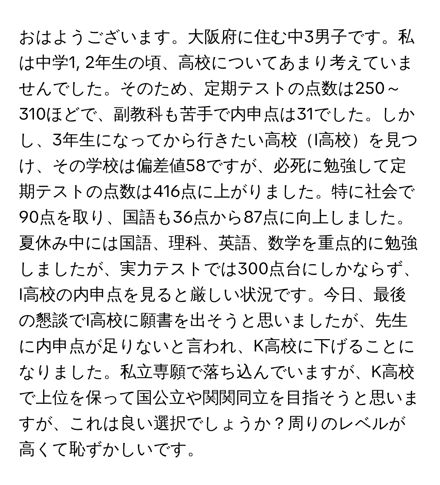 おはようございます。大阪府に住む中3男子です。私は中学1, 2年生の頃、高校についてあまり考えていませんでした。そのため、定期テストの点数は250～310ほどで、副教科も苦手で内申点は31でした。しかし、3年生になってから行きたい高校I高校を見つけ、その学校は偏差値58ですが、必死に勉強して定期テストの点数は416点に上がりました。特に社会で90点を取り、国語も36点から87点に向上しました。夏休み中には国語、理科、英語、数学を重点的に勉強しましたが、実力テストでは300点台にしかならず、I高校の内申点を見ると厳しい状況です。今日、最後の懇談でI高校に願書を出そうと思いましたが、先生に内申点が足りないと言われ、K高校に下げることになりました。私立専願で落ち込んでいますが、K高校で上位を保って国公立や関関同立を目指そうと思いますが、これは良い選択でしょうか？周りのレベルが高くて恥ずかしいです。