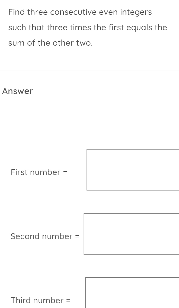 Find three consecutive even integers 
such that three times the first equals the 
sum of the other two. 
Answer 
First number = 
Second number = 
Third number =