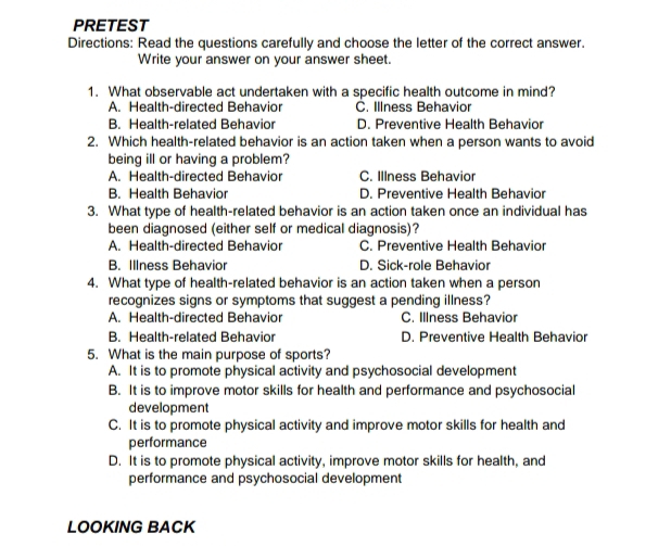 PRETEST
Directions: Read the questions carefully and choose the letter of the correct answer.
Write your answer on your answer sheet.
1. What observable act undertaken with a specific health outcome in mind?
A. Health-directed Behavior C. Illness Behavior
B. Health-related Behavior D. Preventive Health Behavior
2. Which health-related behavior is an action taken when a person wants to avoid
being ill or having a problem?
A. Health-directed Behavior C. Illness Behavior
B. Health Behavior D. Preventive Health Behavior
3. What type of health-related behavior is an action taken once an individual has
been diagnosed (either self or medical diagnosis)?
A. Health-directed Behavior C. Preventive Health Behavior
B. Illness Behavior D. Sick-role Behavior
4. What type of health-related behavior is an action taken when a person
recognizes signs or symptoms that suggest a pending illness?
A. Health-directed Behavior C. Illness Behavior
B. Health-related Behavior D. Preventive Health Behavior
5. What is the main purpose of sports?
A. It is to promote physical activity and psychosocial development
B. It is to improve motor skills for health and performance and psychosocial
development
C. It is to promote physical activity and improve motor skills for health and
performance
D. It is to promote physical activity, improve motor skills for health, and
performance and psychosocial development
LOOKING BACK