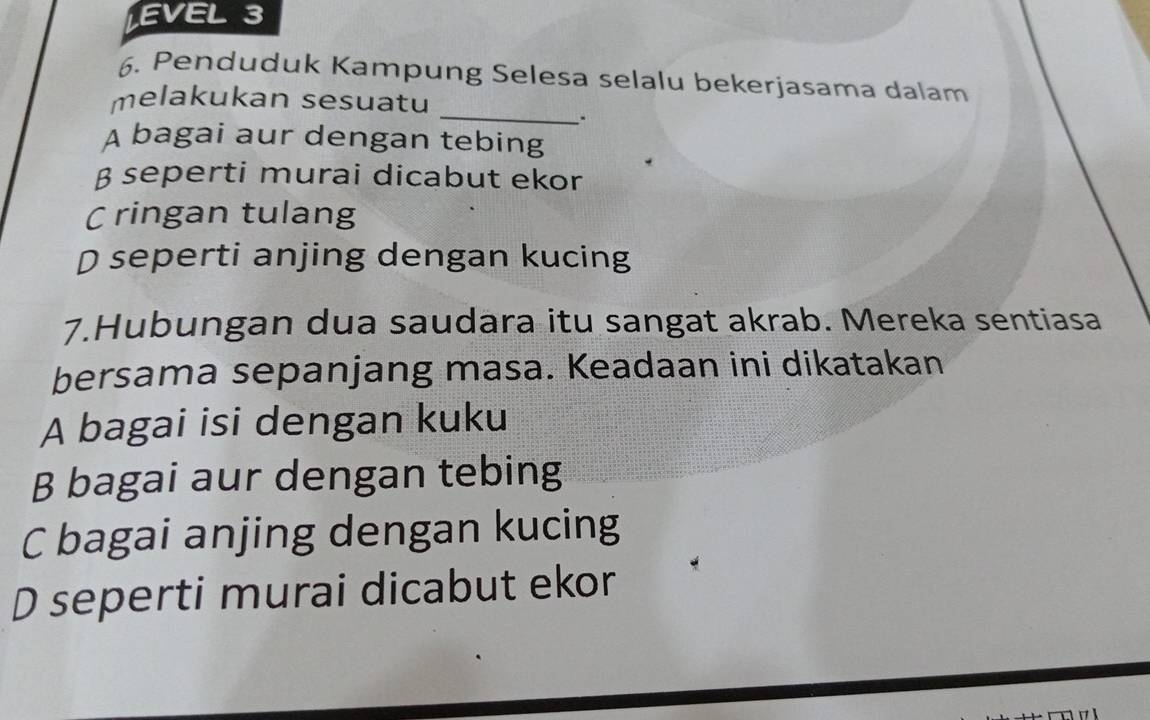 EVEL 3
6. Penduduk Kampung Selesa selalu bekerjasama dalam
_
melakukan sesuatu
.
A bagai aur dengan tebing
β seperti murai dicabut ekor
C ringan tulang
D seperti anjing dengan kucing
7.Hubungan dua saudara itu sangat akrab. Mereka sentiasa
bersama sepanjang masa. Keadaan ini dikatakan
A bagai isi dengan kuku
B bagai aur dengan tebing
C bagai anjing dengan kucing
D seperti murai dicabut ekor