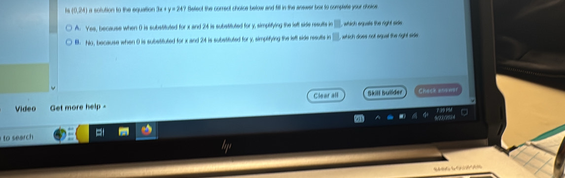 Is(0,24) a solution to the equation 3x+y=24? Select the correct choice below and fill in the answer box to complete your shoice
A. Yes, because when 0 is substituted for x and 24 is substituted for y, simplifying the left side results in □ , , equals the night d.
B. No, because when 0 is substituted for x and 24 is substituted for y, simplifying the left side results in 1 , which does not equal the right side .
Clear all Skill builder Check andver
Video Get more help -
to search