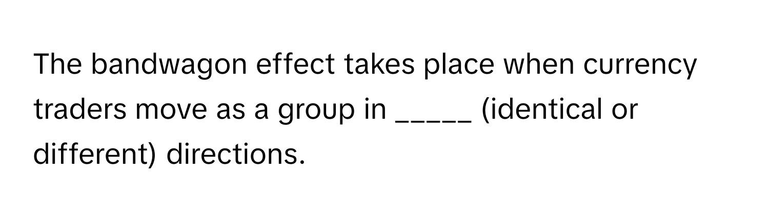 The bandwagon effect takes place when currency traders move as a group in _____ (identical or different) directions.