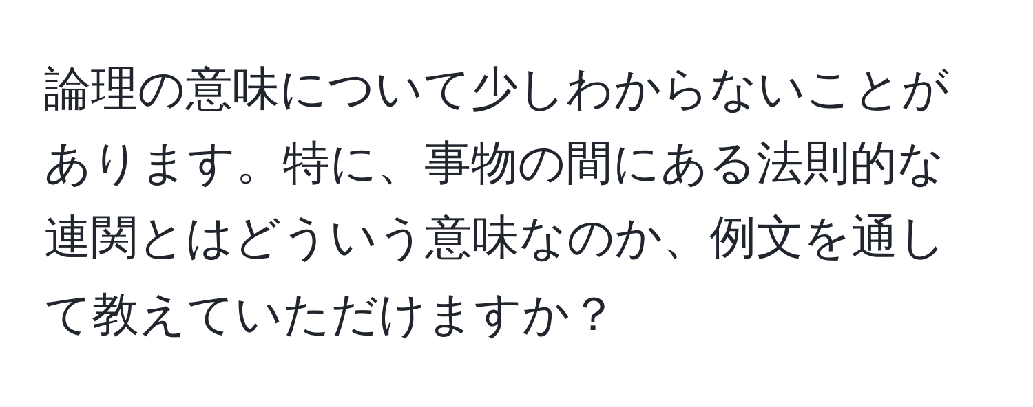 論理の意味について少しわからないことがあります。特に、事物の間にある法則的な連関とはどういう意味なのか、例文を通して教えていただけますか？