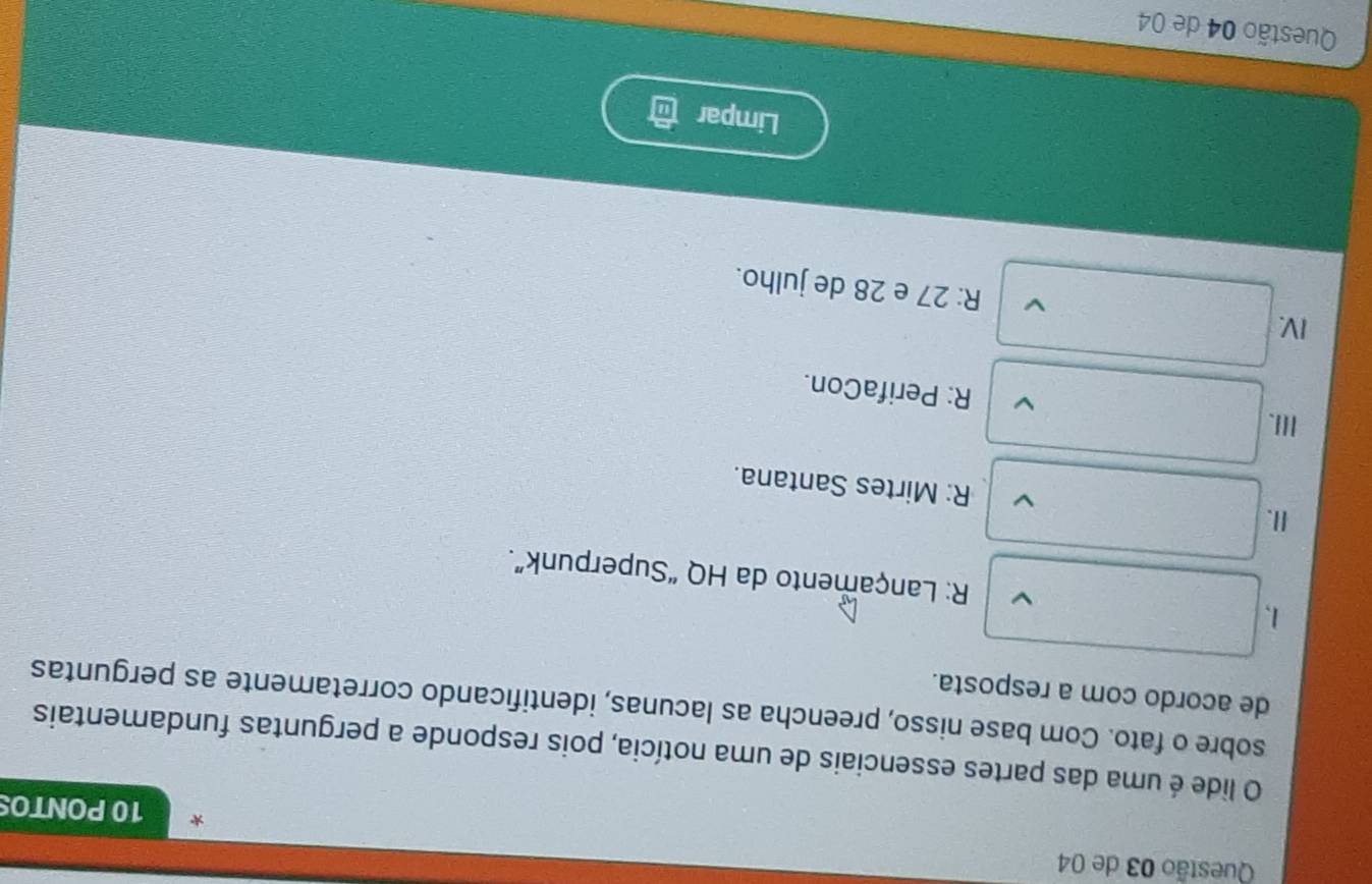 de 04
10 PONTO
O lide é uma das partes essenciais de uma notícia, pois responde a perguntas fundamentais
sobre o fato. Com base nisso, preencha as lacunas, identificando corretamente as perguntas
de acordo com a resposta.
1、 R: Lançamento da HQ “Superpunk”.
II. R: Mirtes Santana.
III. R: PerifaCon.
IV. R: 27 e 28 de julho.
Limpar
Questão 04 de 04