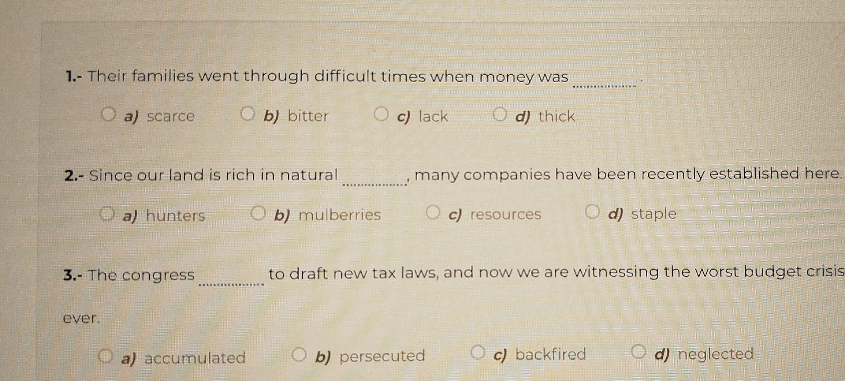 1.- Their families went through difficult times when money was
_.
a) scarce b) bitter c lack d)thick
2.- Since our land is rich in natural _, many companies have been recently established here.
a hunters b mulberries cresources d) staple
3.- The congress_ to draft new tax laws, and now we are witnessing the worst budget crisis
ever.
a accumulated b) persecuted c backfired d) neglected