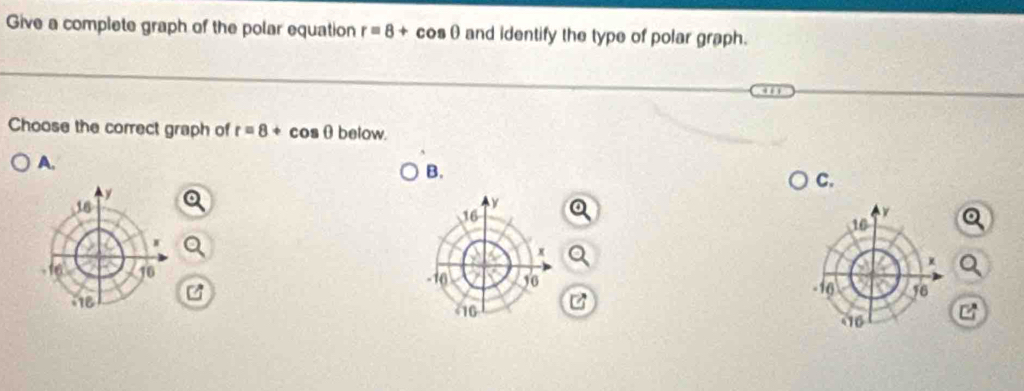 Give a complete graph of the polar equation r=8+cos θ and identify the type of polar graph. 
Choose the correct graph of r=8+cos θ below. 
A. 
B. 
C.