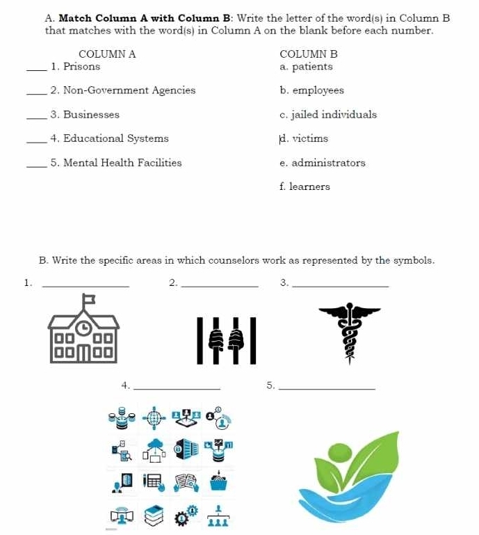 Match Column A with Column B: Write the letter of the word(s) in Column B
that matches with the word(s) in Column A on the blank before each number.
COLUMN A COLUMN B
_1. Prisons a. patients
_2. Non-Government Agencies b. employees
_3. Businesses c. jailed individuals
_4. Educational Systems d. victims
_5. Mental Health Facilities e. administrators
f. learners
B. Write the specific areas in which counselors work as represented by the symbols.
1._
2._
3._
4._
5._
-