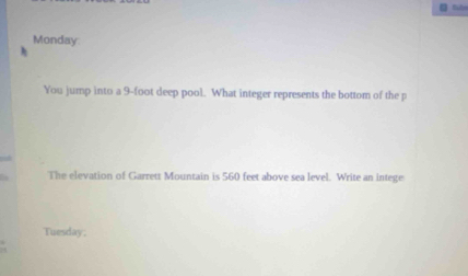 Monday 
You jump into a 9-foot deep pool. What integer represents the bottom of the p 
The elevation of Garrett Mountain is 560 feet above sea level. Write an intege 
Tuesday;