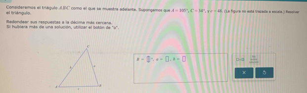 Consideremos el triágulo ÁBC como el que se muestra adelante. Supongamos que A=105°, C=34° Y c=48 S. (La figuira no está trazada a escala.) Resolver 
el triángulo. 
Redondear sus respuestas a la décima más cercana. 
Si hubiera más de una solución, utilizar el botón de "o". 
No
B=□°, a=□ , b=□ □ +□ e c o 
× 5