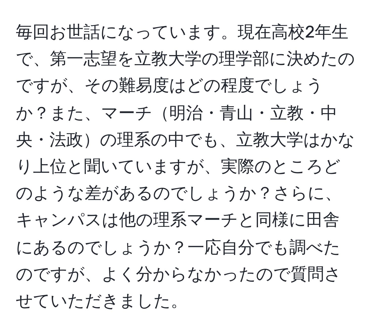 毎回お世話になっています。現在高校2年生で、第一志望を立教大学の理学部に決めたのですが、その難易度はどの程度でしょうか？また、マーチ明治・青山・立教・中央・法政の理系の中でも、立教大学はかなり上位と聞いていますが、実際のところどのような差があるのでしょうか？さらに、キャンパスは他の理系マーチと同様に田舎にあるのでしょうか？一応自分でも調べたのですが、よく分からなかったので質問させていただきました。