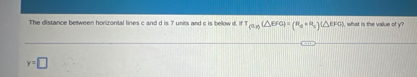 The distance between horizontal lines c and d is 7 units and c is below d. If T_(0,y)(△ EFG)=(R_dcirc R_c)(△ EFG) , what is the value of y?
y=□