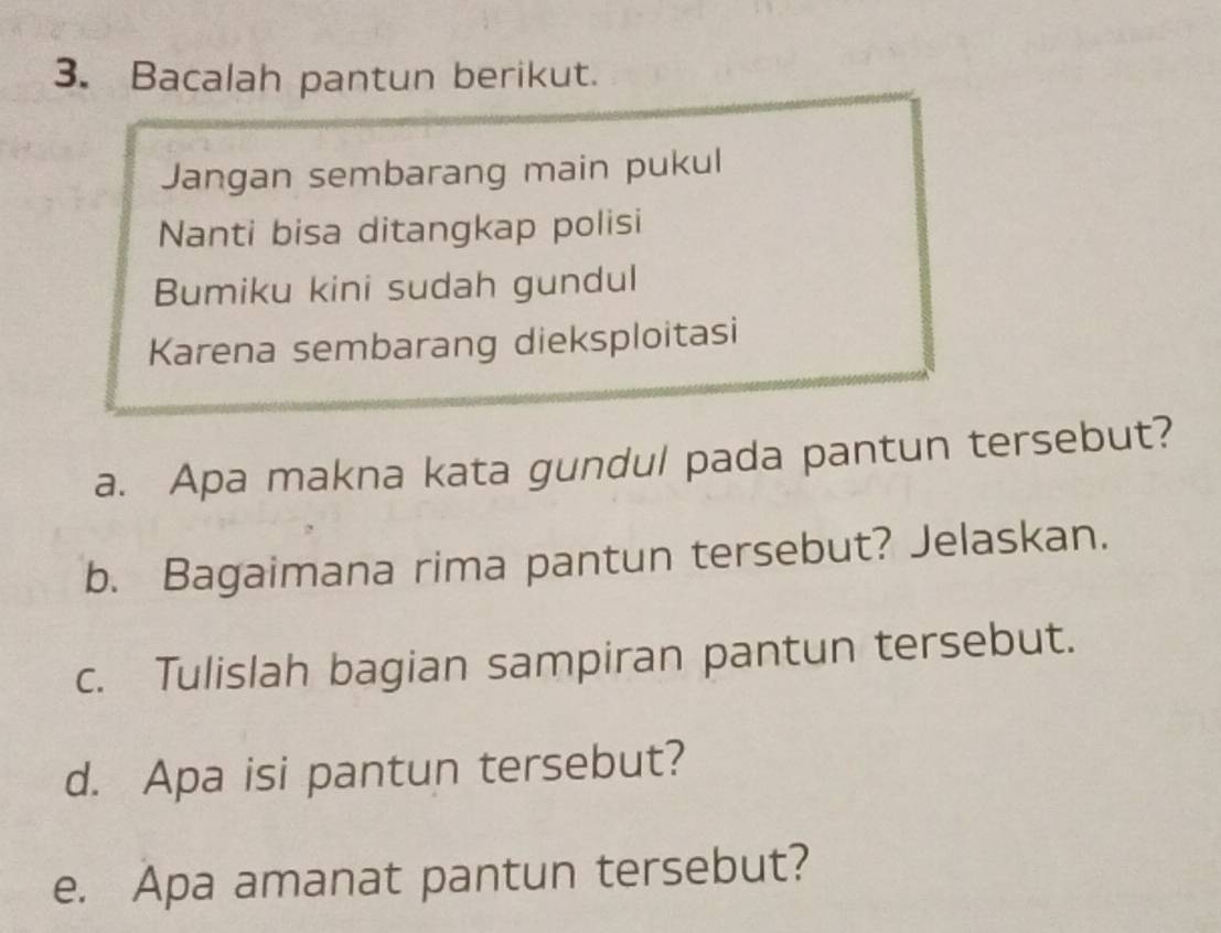 Bacalah pantun berikut. 
Jangan sembarang main pukul 
Nanti bisa ditangkap polisi 
Bumiku kini sudah gundul 
Karena sembarang dieksploitasi 
a. Apa makna kata gundul pada pantun tersebut? 
b. Bagaimana rima pantun tersebut? Jelaskan. 
c. Tulislah bagian sampiran pantun tersebut. 
d. Apa isi pantun tersebut? 
e. Apa amanat pantun tersebut?