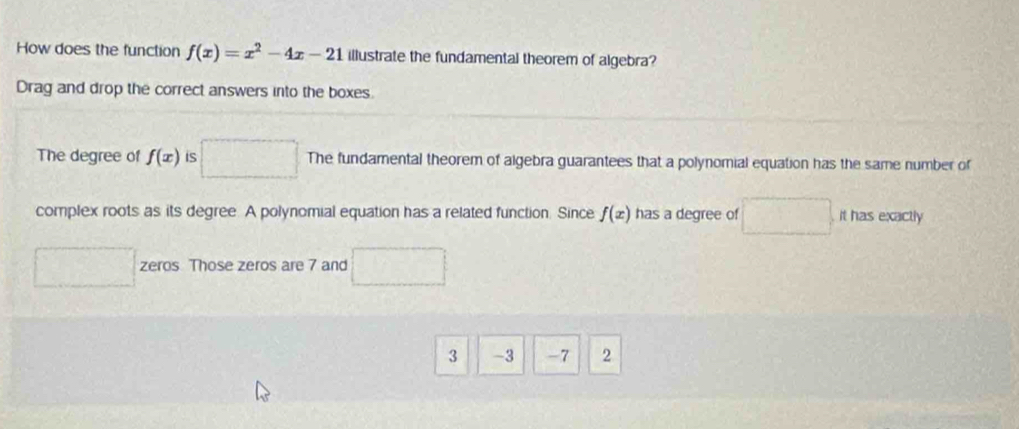 How does the function f(x)=x^2-4x-21 illustrate the fundamental theorem of algebra?
Drag and drop the correct answers into the boxes.
The degree of f(x) is The fundamental theorem of algebra guarantees that a polynomial equation has the same number of
complex roots as its degree. A polynomial equation has a related function. Since f(x) has a degree of frac ^circ  it has exactly
zeros Those zeros are 7 and^
3 -3 -7 2