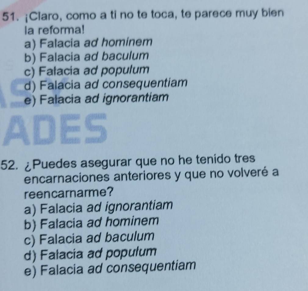 ¡Claro, como a ti no te toca, te parece muy bien
la reforma!
a) Falacia ad hominem
b) Falacia ad baculum
c) Falacia ad populum
d) Falacia ad consequentiam
e) Falacia ad ignorantiam
52. ¿Puedes asegurar que no he tenido tres
encarnaciones anteriores y que no volveré a
reencarnarme?
a) Falacia ad ignorantiam
b) Falacia ad hominem
c) Falacia ad baculum
d) Falacia ad populum
e) Falacia ad consequentiam