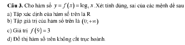 Cho hàm số y=f(x)=log x :Xét tính dúng, sai của các mệnh dể sau 
a) Tập xác dịnh của hàm số trên là R 
b) Tập giá trị của hàm số trên là (0;+∈fty )
c) Giá trị f(9)=3
d) Đồ thị hàm số trên không cắt trục hoành.