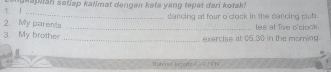 igkapiiah setiap kalimat dengan kata yang tepat dari kotak! 
1. I_ 
dancing at four o'clock in the dancing club. 
2. My parents_ 
tea at five o'clock. 
3. My brother_ 
exercise at 05.30 in the morning. 
Bahasa Inggris 4 - 2 / PN 
1