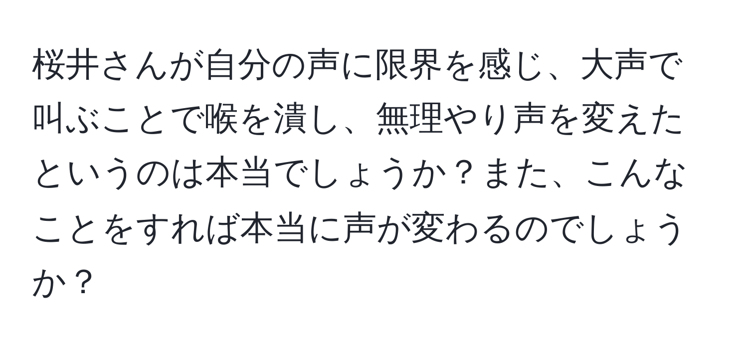 桜井さんが自分の声に限界を感じ、大声で叫ぶことで喉を潰し、無理やり声を変えたというのは本当でしょうか？また、こんなことをすれば本当に声が変わるのでしょうか？