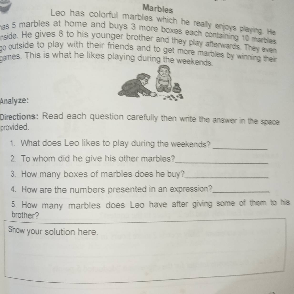 Marbles 
Leo has colorful marbles which he really enjoys playing. He 
has 5 marbles at home and buys 3 more boxes each containing 10 marbles . 
nside. He gives 8 to his younger brother and they play afterwards. They even 
go outside to play with their friends and to get more marbles by winning their . 
games. This is what he likes playing during the weekends. 
Analyze: 
Directions: Read each question carefully then write the answer in the space 
provided. 
1. What does Leo likes to play during the weekends?_ 
2. To whom did he give his other marbles?_ 
3. How many boxes of marbles does he buy?_ 
4. How are the numbers presented in an expression?_ 
5. How many marbles does Leo have after giving some of them to his 
brother? 
Show your solution here.