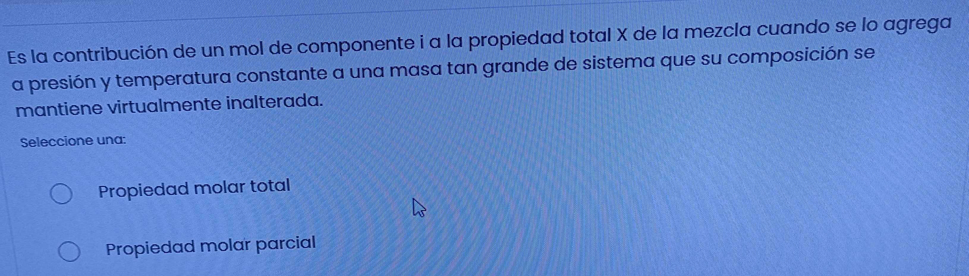 Es la contribución de un mol de componente i a la propiedad total X de la mezcla cuando se lo agrega
a presión y temperatura constante a una masa tan grande de sistema que su composición se
mantiene virtualmente inalterada.
Seleccione una:
Propiedad molar total
Propiedad molar parcial