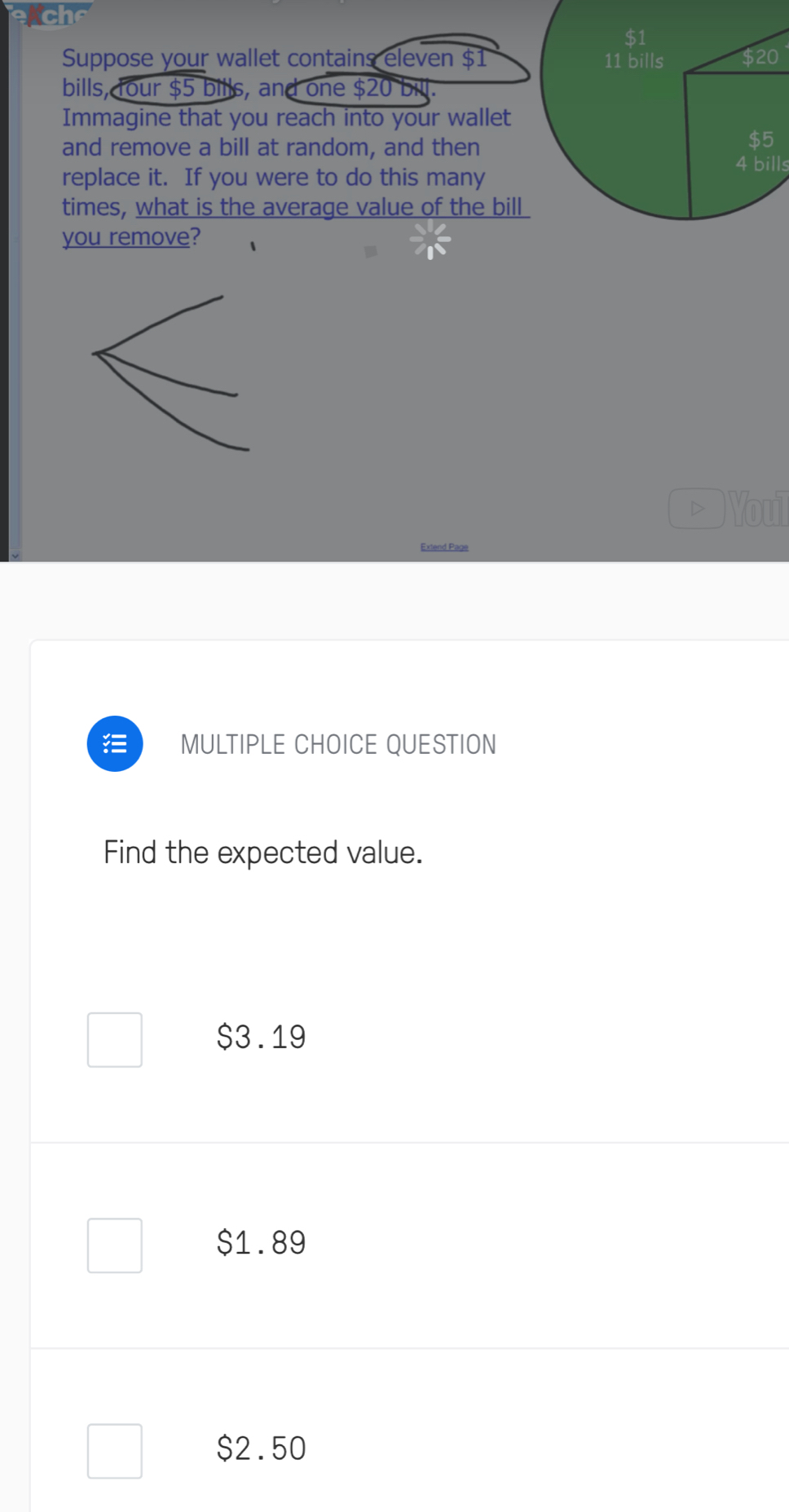 ch
$1
Suppose your wallet contains eleven $1 11 bills $20
bills, four $5 bills, and one $20 bill.
Immagine that you reach into your wallet
and remove a bill at random, and then beginarrayr $5 4billendarray
replace it. If you were to do this many
times, what is the average value of the bill
you remove?
Youil
Extend Page
MULTIPLE CHOICE QUESTION
Find the expected value.
$3.19
$1.89
$2.50