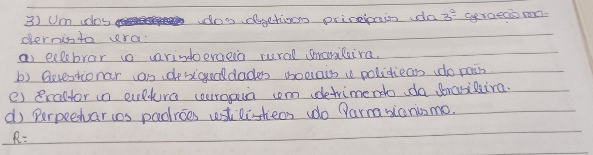 Um volos doo vdogetioon principaws do 3^(frac a) Ggraeaio mo- 
opernista vrc: 
as ecbrar ia varindoerceea rural sorarlaira. 
b) Qevestionar as desigecdades voelais polidieass do pass. 
e) ercltor in cuptura cearopua com dewimendo do brasisira. 
d) Perpeehar s paoroes wstlisheos (do Parmasionismo.
R=