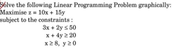 Solve the following Linear Programming Problem graphically: 
Maximise z=10x+15y
subject to the constraints :
3x+2y≤ 50
x+4y≥ 20
x≥ 8, y≥ 0