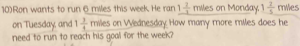 10)Ron wants to run 6 miles this week. He ran _ 1 2/3  miles on Monday. 1 2/5  miles
on Tuesday, and 1 3/4  mlles on Wednesday How many more miles does he 
need to run to reach his goal for the week?