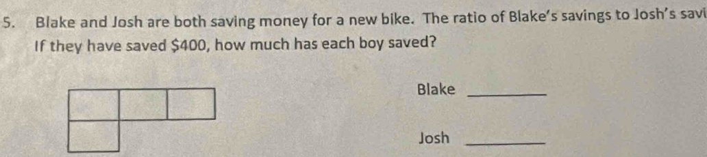 Blake and Josh are both saving money for a new bike. The ratio of Blake’s savings to Josh’s savi 
If they have saved $400, how much has each boy saved? 
Blake_ 
Josh_