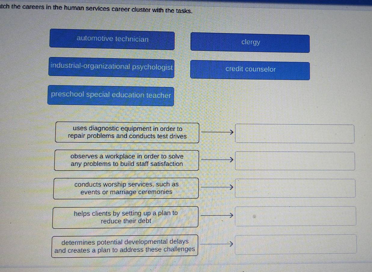 tch the careers in the human services career cluster with the tasks.
automotive technician clergy
industrial-organizational psychologist credit counselor
preschool special education teacher
uses diagnostic equipment in order to
repair problems and conducts test drives
observes a workplace in order to solve
any problems to build staff satisfaction
conducts worship services, such as
events or marriage ceremonies
helps clients by setting up a plan to
reduce their debt
determines potential developmental delays
and creates a plan to address these challenges