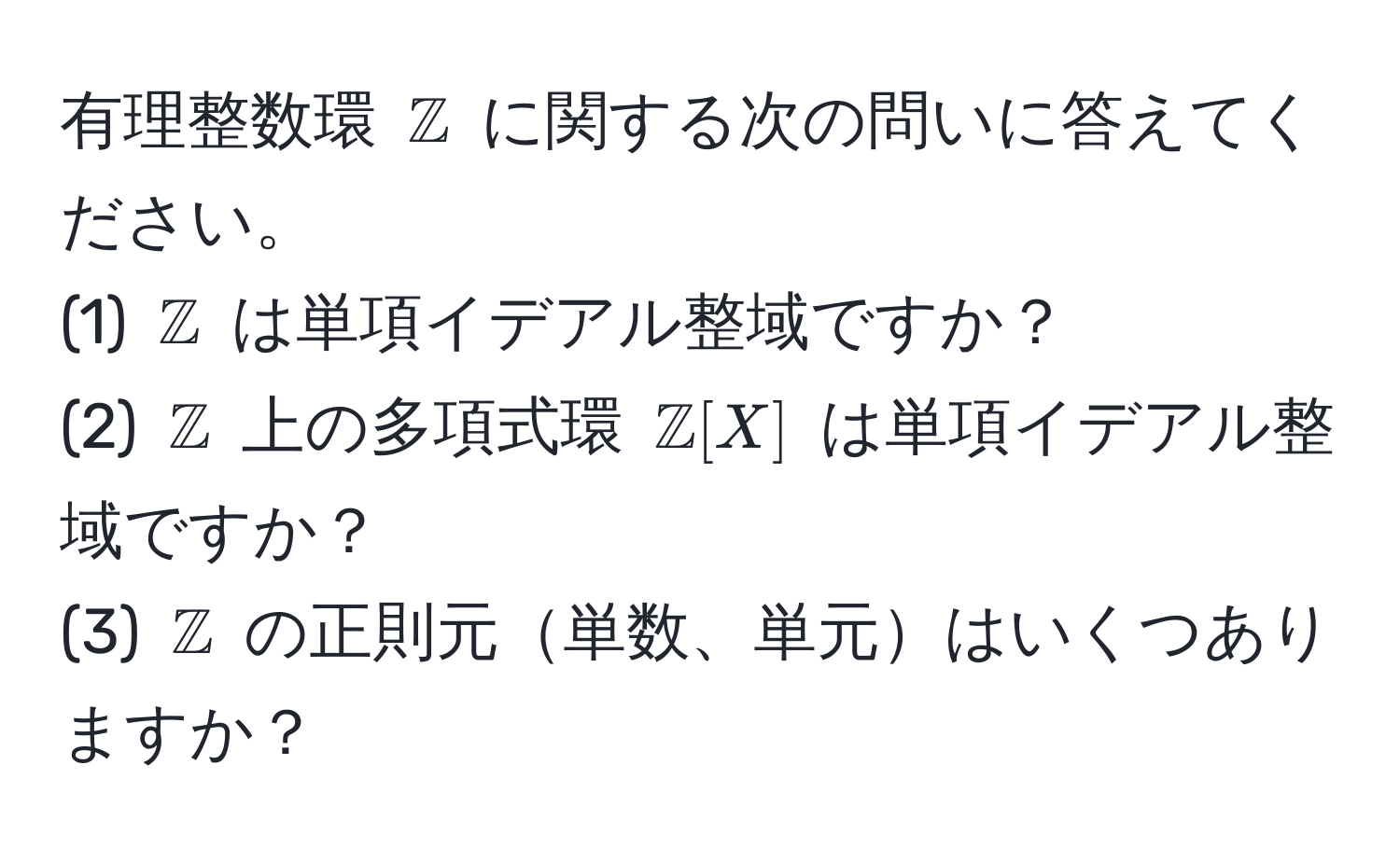 有理整数環 $mathbbZ$ に関する次の問いに答えてください。  
(1) $mathbbZ$ は単項イデアル整域ですか？  
(2) $mathbbZ$ 上の多項式環 $mathbbZ[X]$ は単項イデアル整域ですか？  
(3) $mathbbZ$ の正則元単数、単元はいくつありますか？