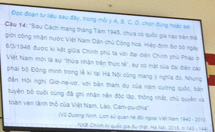 Đọc đoạn tư liệu sau đây, trong mỗi ỳ A, B, C, D, chọn đùng hoặc sai 
Câu 14: 'Sau Cách mạng tháng Tám 1945, chưa có quốc gia nào trên thế 
giới công nhận nước Việt Nam Dân chủ Cộng hoà. Hiệp định Sơ bộ ngày 
6/3/1946 được ki kết giữa Chính phủ ta với đại diện Chính phủ Pháp ô 
Việt Nam mới là sự "thừa nhận trên thực tế", sự có mặt của đại điện các 
phái bộ Đồng minh trong lễ ki tại Hà Nội cũng mang ý nghĩa đó. Nhưng 
Hến Hội nghị Giơ-ne-vơ, với bản tham dự của năm cường quốc, bản 
tuyên bố cuối cùng đã ghi nhận nền độc lập, thống nhất, chủ quyền và 
toàn vện lãnh thổ của Việt Nam, Lào, Cam-pu-chia'. 
(Vũ Dương Ninh, Lịch sử quan hệ đổi ngoại Việt Nam 1940 - 2010, 
NXB Chính trị quốc gia Sư thật, Hà Nội; 2015, tr. 143 - 144)