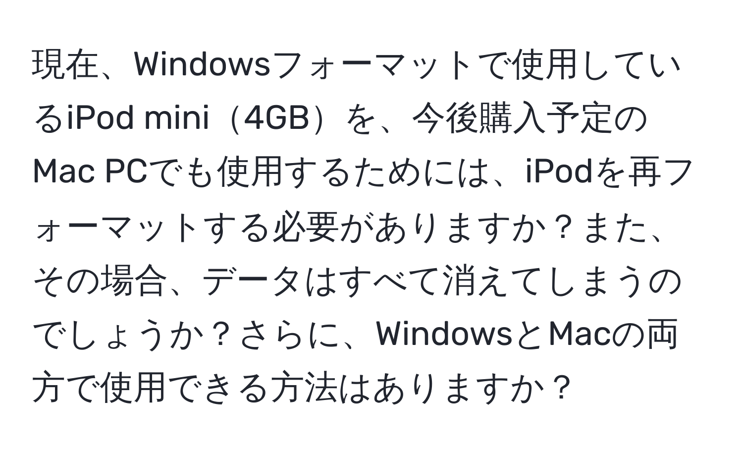 現在、Windowsフォーマットで使用しているiPod mini4GBを、今後購入予定のMac PCでも使用するためには、iPodを再フォーマットする必要がありますか？また、その場合、データはすべて消えてしまうのでしょうか？さらに、WindowsとMacの両方で使用できる方法はありますか？