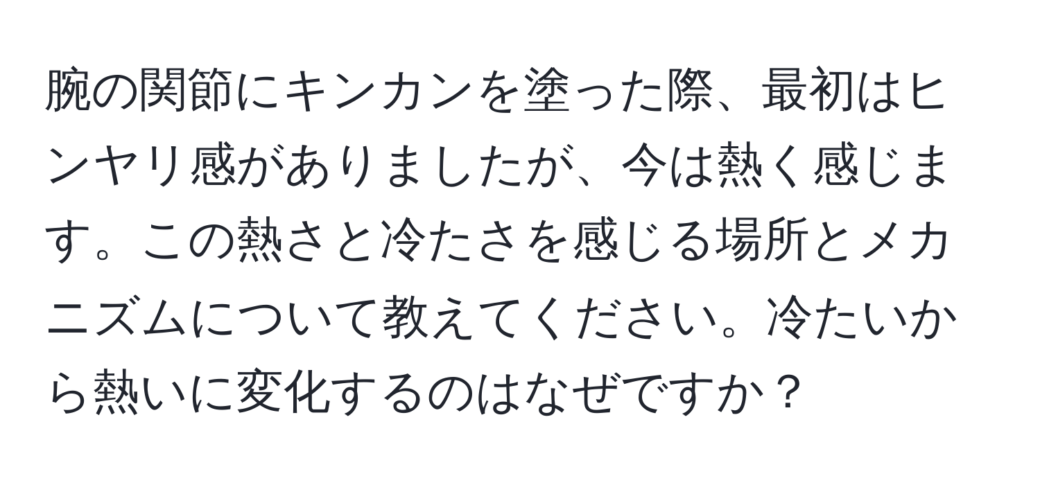 腕の関節にキンカンを塗った際、最初はヒンヤリ感がありましたが、今は熱く感じます。この熱さと冷たさを感じる場所とメカニズムについて教えてください。冷たいから熱いに変化するのはなぜですか？