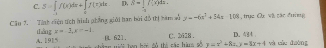 C. S=∈tlimits _-3f(x)dx+∈tlimits _0f(x)dx. D. S=∈tlimits _-3f(x)dx. 
Câu 7. Tính diện tích hình phẳng giới hạn bởi đồ thị hàm số y=-6x^2+54x-108 , trục Ox và các đường
thắng x=-3, x=-1. D. 484.
A. 1915. B. 621. C. 2628.
nhẳng giới hạn bởi đồ thi các hàm số y=x^2+8x, y=8x+4 và các đường