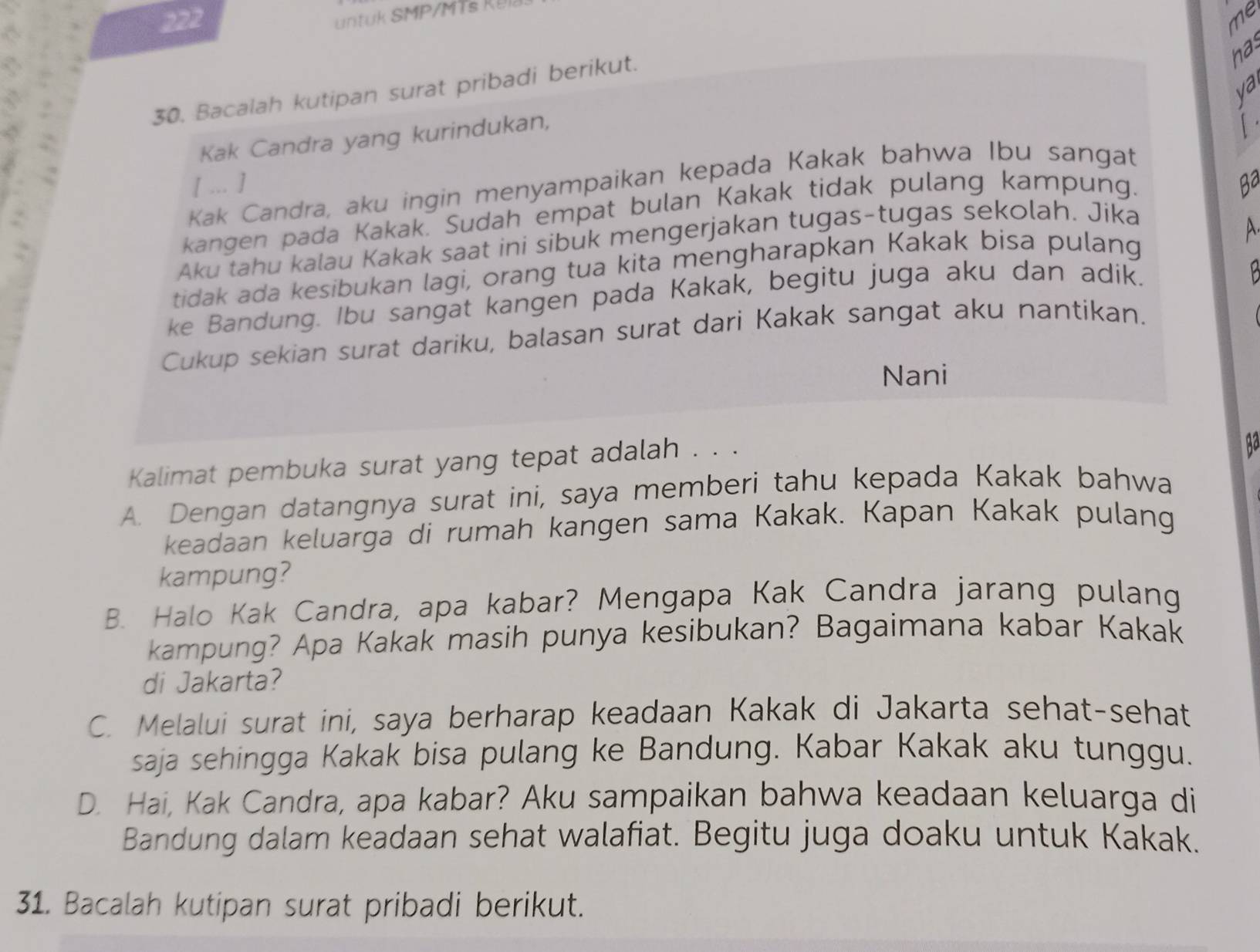 me
nas
ya
30. Bacalah kutipan surat pribadi berikut.
Kak Candra yang kurindukan,
[
[ ... ] Ba
Kak Candra, aku ingin menyampaikan kepada Kakak bahwa Ibu sangat
kangen pada Kakak. Sudah empat bulan Kakak tidak pulang kampung.
Aku tahu kalau Kakak saat ini sibuk mengerjakan tugas-tugas sekolah. Jika
tidak ada kesibukan lagi, orang tua kita mengharapkan Kakak bisa pulang
ke Bandung. Ibu sangat kangen pada Kakak, begitu juga aku dan adik.
Cukup sekian surat dariku, balasan surat dari Kakak sangat aku nantikan.
Nani
Kalimat pembuka surat yang tepat adalah . . .
A. Dengan datangnya surat ini, saya memberi tahu kepada Kakak bahwa
keadaan keluarga di rumah kangen sama Kakak. Kapan Kakak pulang
kampung?
B. Halo Kak Candra, apa kabar? Mengapa Kak Candra jarang pulang
kampung? Apa Kakak masih punya kesibukan? Bagaimana kabar Kakak
di Jakarta?
C. Melalui surat ini, saya berharap keadaan Kakak di Jakarta sehat-sehat
saja sehingga Kakak bisa pulang ke Bandung. Kabar Kakak aku tunggu.
D. Hai, Kak Candra, apa kabar? Aku sampaikan bahwa keadaan keluarga di
Bandung dalam keadaan sehat walafiat. Begitu juga doaku untuk Kakak.
31. Bacalah kutipan surat pribadi berikut.