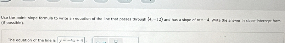 Use the point-slope formula to write an equation of the line that passes through (4,-12) and has a slope of m=-4. Write the answer in slope-intercept form 
(if possible). 
The equation of the line is y=-4x+4 □