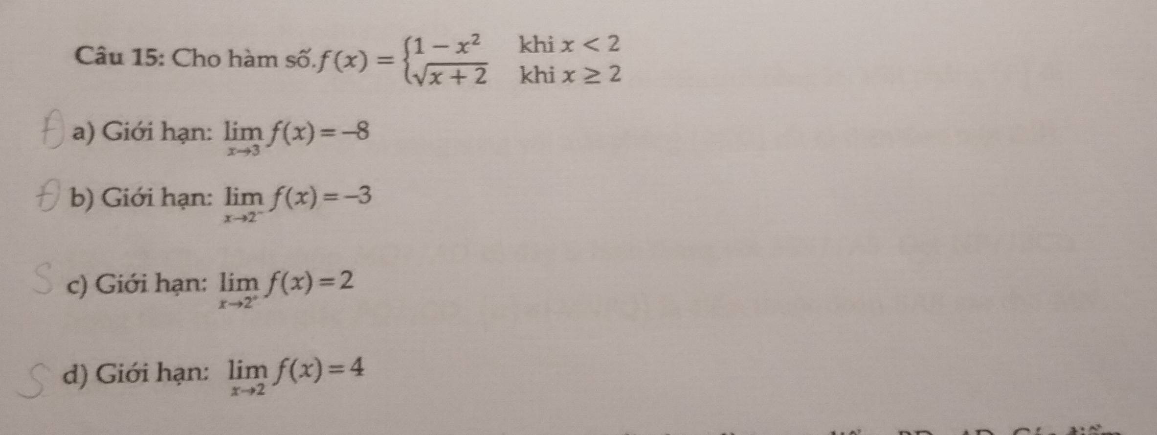 Cho hàm số. f(x)=beginarrayl 1-x^2 sqrt(x+2)endarray. khi x<2</tex> 
khi x≥ 2
a) Giới hạn: limlimits _xto 3f(x)=-8
b) Giới hạn: limlimits _xto 2^-f(x)=-3
c) Giới hạn: limlimits _xto 2^+f(x)=2
d) Giới hạn: limlimits _xto 2f(x)=4