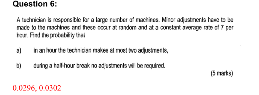 A technician is responsible for a large number of machines. Minor adjustments have to be 
made to the machines and these occur at random and at a constant average rate of 7 per
hour. Find the probability that 
a) in an hour the technician makes at most two adjustments, 
b)during a half-hour break no adjustments will be required. 
(5 marks)
0.0296, 0.0302