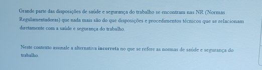 Grande parte das disposições de saúde e segurança do trabalho se encontram nas NR (Normas 
Regulamentadoras) que nada mais são do que disposições e procedimentos técnicos que se relacionam 
diretamente com a saúde e segurança do trabalho. 
Neste contexto assinale a alternativa incorreta no que se refere as normas de saúde e segurança do 
trabalho.