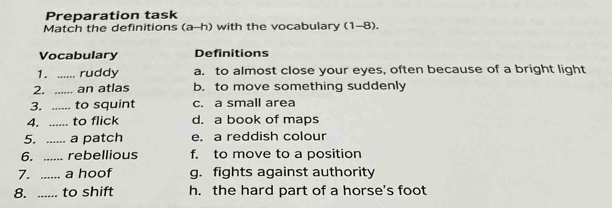 Preparation task
Match the definitions (a-h) with the vocabulary (1-8).
Vocabulary Definitions
1. _ruddy a. to almost close your eyes, often because of a bright light
2. _an atlas b. to move something suddenly
3. _to squint c. a small area
4._ to flick d. a book of maps
5. ..... a patch e. a reddish colour
6. _rebellious f. to move to a position
7. _a hoof g. fights against authority
8. _to shift h. the hard part of a horse's foot