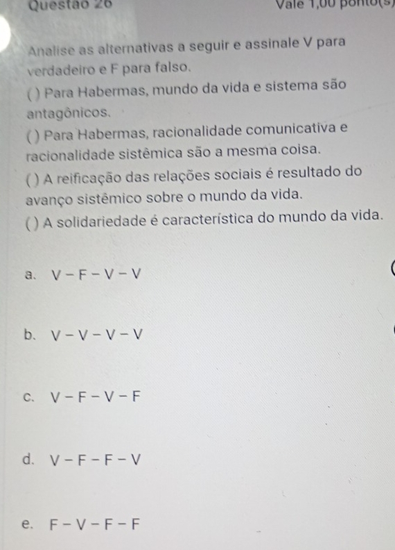 Vale 1,00 ponto(s)
Analise as alternativas a seguir e assinale V para
verdadeiro e F para falso.
) Para Habermas, mundo da vida e sistema são
antagônicos.
 ) Para Habermas, racionalidade comunicativa e
racionalidade sistêmica são a mesma coisa.
( ) A reificação das relações sociais é resultado do
avanço sistêmico sobre o mundo da vida.
( ) A solidariedade é característica do mundo da vida.
a. V-F-V-V
b. V-V-V-V
C. V-F-V-F
d. V-F-F-V
e. F-V-F-F