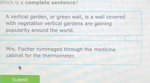 Which is a complete sentence?
A vertical garden, or green wall, is a wall covered
with vegetation vertical gardens are gaining
popularity around the world.
Mrs. Fischer rummaged through the medicine
cabinet for the thermometer.
Submit