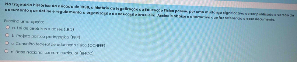 Na trajetória histórica da década de 1990, a história da legalização da Educação Física passou por uma mudança significativa ao ser publicada a versão do
documento que define e regulamenta a organização da educação brasileira. Assinale abaixo a alternativa que faz referência a esse documento.
Escolha uma opção:
a. Lei de diretrizes e bases (LBD)
b. Projeto político pedagógico (PPP)
c. Conselho federal de educação física (CONFEF)
d. Base nacional comum curricular (BNCC)