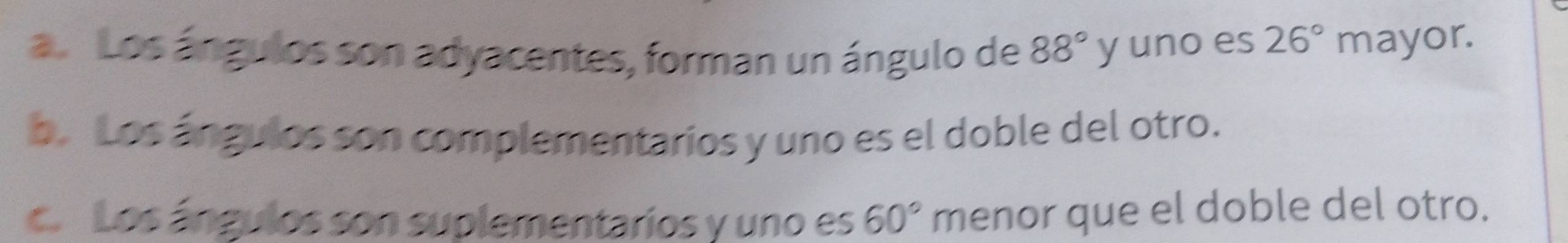 a Los ángulos son adyacentes, forman un ángulo de 88° y uno es 26° mayor.
b. Los ángulos son complementarios y uno es el doble del otro.
co Los ángulos son suplementarios y uno es 60° menor que el doble del otro.